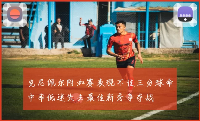 克尼佩尔附加赛表现不佳三分球命中率低迷失去最佳新秀争夺战