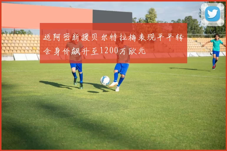 迈阿密新援贝尔特拉梅表现平平转会身价飙升至1200万欧元