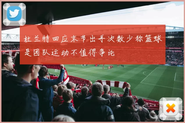 杜兰特回应末节出手次数少称篮球是团队运动不值得争论
