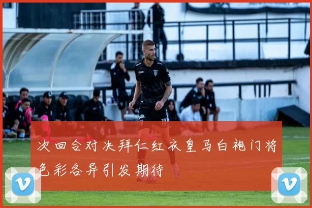 次回合对决拜仁红衣皇马白袍门将色彩各异引发期待