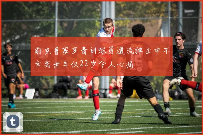 前克鲁塞罗青训球员遭流弹击中不幸离世年仅22岁令人心痛