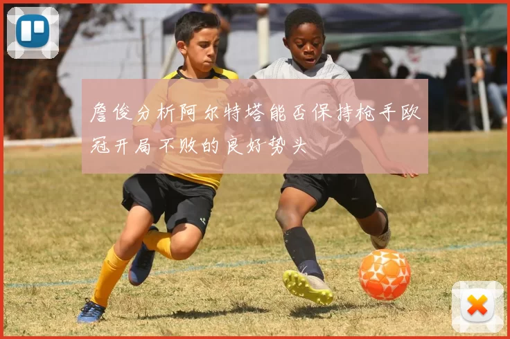 詹俊分析阿尔特塔能否保持枪手欧冠开局不败的良好势头