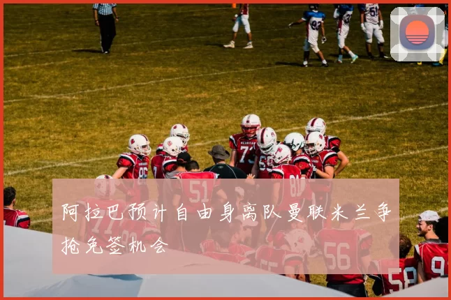 阿拉巴预计自由身离队曼联米兰争抢免签机会