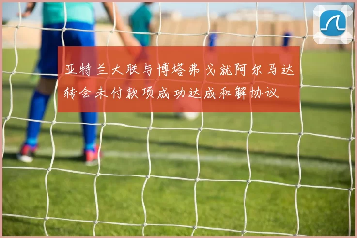 亚特兰大联与博塔弗戈就阿尔马达转会未付款项成功达成和解协议