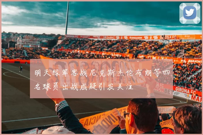 明天绿军客战尼克斯杰伦布朗等四名球员出战成疑引发关注