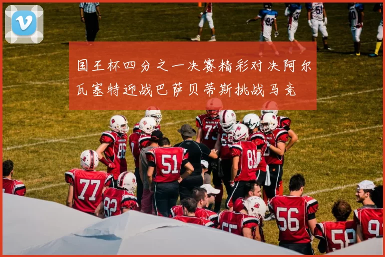 国王杯四分之一决赛精彩对决阿尔瓦塞特迎战巴萨贝蒂斯挑战马竞