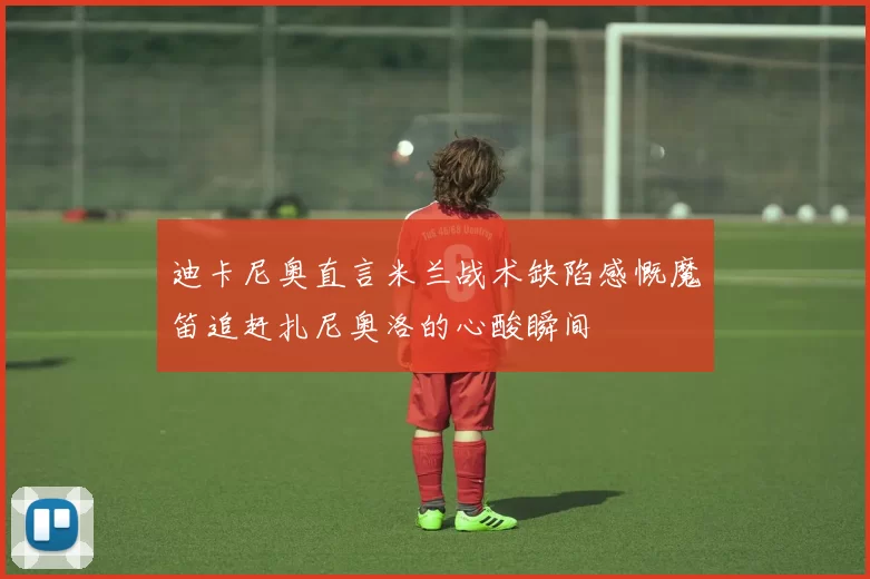 迪卡尼奥直言米兰战术缺陷感慨魔笛追赶扎尼奥洛的心酸瞬间