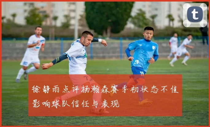 徐静雨点评杨瀚森赛季初状态不佳影响球队信任与表现