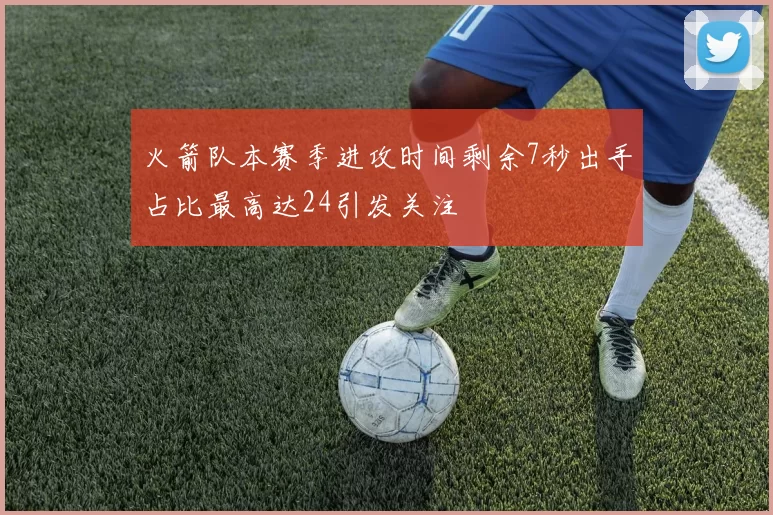 火箭队本赛季进攻时间剩余7秒出手占比最高达24引发关注