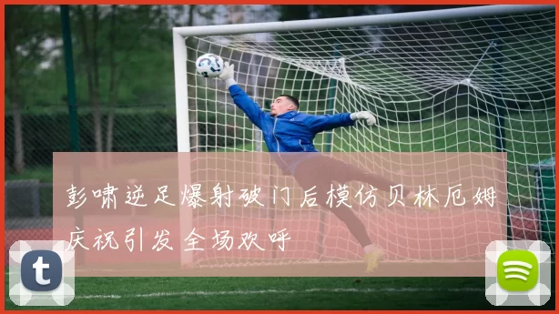 彭啸逆足爆射破门后模仿贝林厄姆庆祝引发全场欢呼